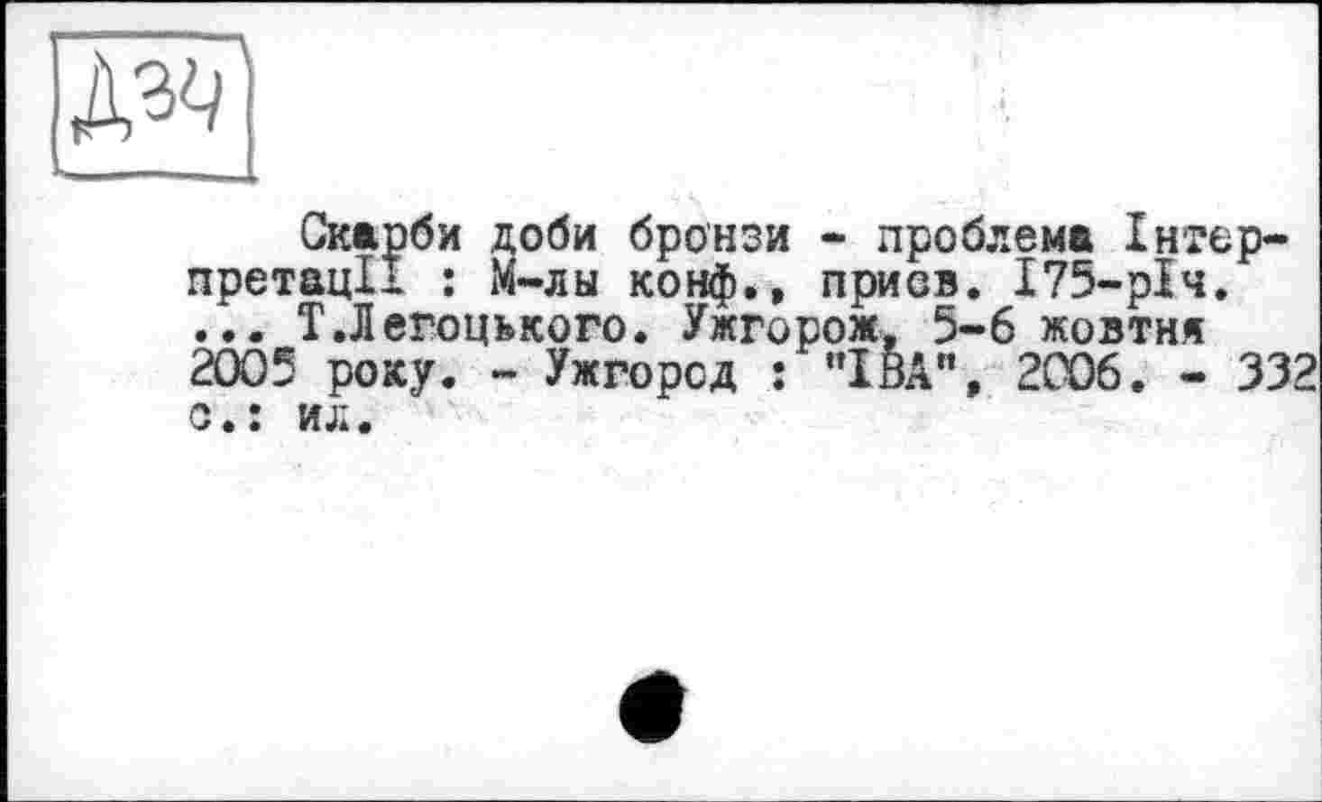 ﻿
Скарби доби бронзи » проблема Інтерпретації : М-лы конф.» приов. 175-рІч. ... Т.Легоцького. Ужгорож, 5-6 жовтня 2005 року. - Ужгород : "ІВА", 2С06. - 332 с.: ил.